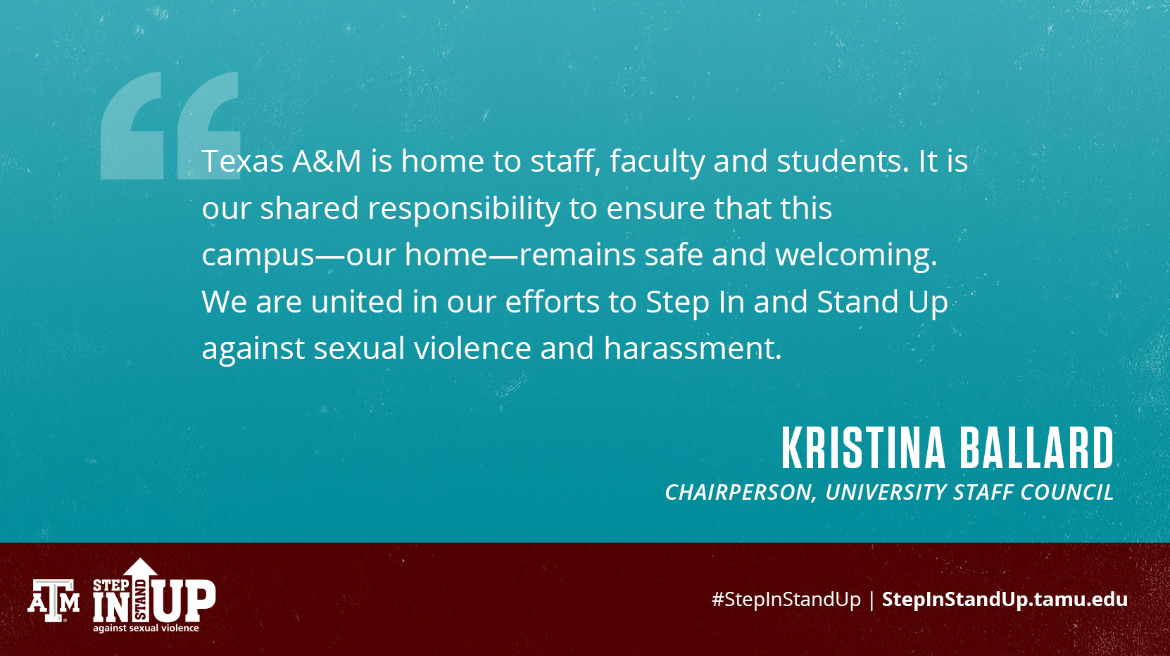 Texas A&M is home to staff, faculty and students. It is our shared responsibility to ensure that this campus--our home--remains safe and welcoming. We are united in our efforts to Step In and Stand Up against sexual violence and harassment. Kristina Ballard, Chairperson, University Staff Council
